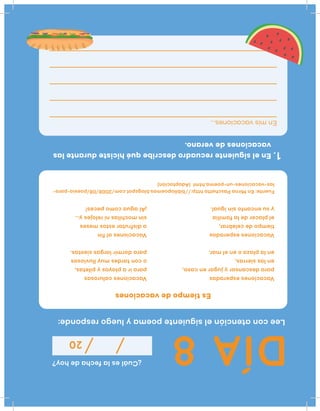 DÍA8
¿Cuáleslafechadehoy?
20
Leeconatenciónelsiguientepoemayluegoresponde:
Vacacionesesperadas
paradescansaryjugarencasa,
enlassierras,
enlaplazaoenelmar.
Vacacionesesperadas
tiempodecelebrar,
elplacerdelafamilia
ysuencantosinigual.
Fuente:EnMirnaPaschettahttp://bibliopoemas.blogspot.com/2008/08/poesia-para-
las-vacaciones-un-poema.html(Adaptación)
Enelsiguienterecuadrodescribequéhicistedurantelas
vacacionesdeverano.
1.
Enmisvacaciones...
Vacacionescalurosas
parairaplayasypiletas,
ocontardesmuylluviosas
paradormirlargassiestas.
Vacacionesalfin
adisfrutarestosmeses
sinmochilasnirelojesy...
¡Alaguacomopeces!
Estiempodevacaciones
 