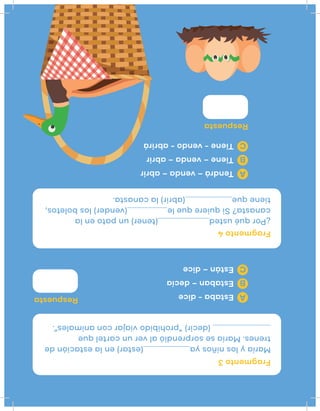 ¿Porquéusted(tener)unpatoenla
canasta?Siquierequele(vender)losboletos,
tieneque(abrir)lacanasta.
Maríaylosniñosya(estar)enlaestaciónde
trenes.Maríasesorprendióalveruncartelque
(decir)“prohibidoviajarconanimales”.
Fragmento4
Fragmento3
Respuesta
Respuesta
Tendrá–venda–abrir
Tiene–venda–abrir
Tiene-vendo-abrirá
A
B
C
Estaba-dice
Estaban–decía
Están–dice
A
B
C
 