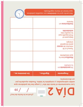 ¿Cuáleslafechadehoy?
20
Leenuevamenteeltextodeldía1.Luegoleelaspalabrasque
estánsubrayadasycompletalatabla.Puedesayudartepor
undiccionario.
FragmentoSignifica...Unsinónimoes...
Sépersistenteen
tuestudio
Planificabienlo
queestudiarás
Toma5ó10
minutosdereceso
pararecuperar
energía
Dejaparael
finalaquelloque
teresultemás
entretenido
Confeccionaun
horario
Recuerdaquelossinónimossonaquellaspalabras
quetienenelmismosigniﬁcado.
DÍA2
 