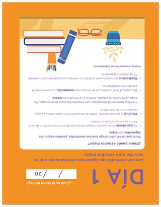DÍA1
¿Cuáleslafechadehoy?
20
Leeconatenciónlassiguientesorientacionesquete
serviránparaestudiarmejor.
Fuente:www.profes.net(adaptación)
¿Cómopuedoestudiarmejor?
Paraquetuestudiotengabuenosresultados,puedesseguirlos
siguientesconsejos:
•Sépersistenteentuestudio:Estudiatodoslosdíasalamismahora,deesta
formaseconvertiráenunhábito.
•Planificaloqueestudiarás.Tratadeempezarconlomássimpleyluego
avanzarconlomásdifícil.
•Planiﬁcatambiénlosdescansos,sonimportantesparatenerenergía.Por
cada30minutosdeestudio,toma5ó10minutosdereceso.
•Dejaparaelﬁnalaquelloqueteresultemásentretenido,asíterminarásel
estudioconentusiasmo.
•Confeccionaunhorarioparadistribuirtutiempoycompártelocontufamilia.
Teayudaránarespetarlo.
 