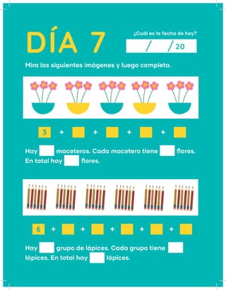 DÍA 7
¿Cuál es la fecha de hoy?
20
Mira las siguientes imágenes y luego completa.	
Hay   maceteros. Cada macetero tiene   flores.
En total hay    flores.
Hay    grupo de lápices. Cada grupo tiene
lápices. En total hay    lápices.
+ 
+ 
+ 
+ 
+ 
+ 
+ 
+  + 
3
6
 