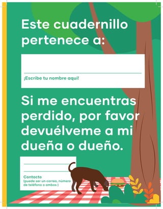 ¡Escribe tu nombre aquí!
Este cuadernillo
pertenece a:
Si me encuentras
perdido, por favor
devuélveme a mi
dueña o dueño.
Contacto
(puede ser un correo, número
de teléfono o ambos )
 