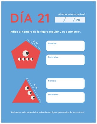 DÍA 21
¿Cuál es la fecha de hoy?
Indica el nombre de la figura regular y su perímetro*.
20
Nombre
5 cm
6
cm
Nombre
Perímetro
Perímetro
*Perímetro: es la suma de los lados de una figura geométrica. Es su contorno
 