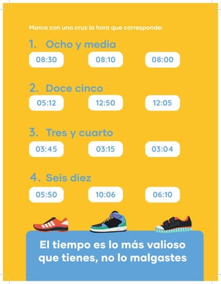 Marca con una cruz la hora que corresponde:
08:30
05:12
03:45
05:50
08:10
12:50
03:15
10:06
08:00
12:05
03:04
06:10
1.
2.
3.
4.
Ocho y media
Doce cinco
Tres y cuarto
Seis diez
El tiempo es lo más valioso
que tienes, no lo malgastes
 