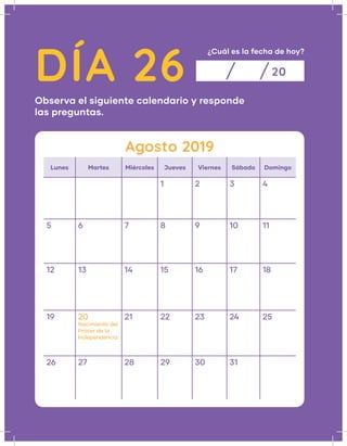 DÍA 26
¿Cuál es la fecha de hoy?
Observa el siguiente calendario y responde
las preguntas.
20
Agosto 2019
Lunes Martes Miércoles Jueves Viernes Sábado Domingo
1 2 3 4
5 6 7 8 9 10 11
12 13 14 15 16 17 18
19 20
Nacimiento del
Prócer de la
Independencia
21 22 23 24 25
26 27 28 29 30 31
 