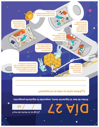 DÍA27
¿Cuáleslafechadehoy?
20
Antesdeleerelsiguientetexto,respondelasiguientepregunta:
¿Cómoseríatuvidaenelespacio? 1.
Enlaestaciónespacial
siemprevivealguien.Estos
astronautasestánterminando
deconstruirlayrealizanenella
experimentoscientíﬁcos.
Enelespacio
nohayarriba
niabajo.Esta
astronauta
duermecolgada
deunapared.
Estebrazo
robothace
degrüa.Sirve
paratrasladar
material.
Esteastronauta
hacedeporte
paramantenerse
enforma.
Eslaestaciónlascosas
tienenqueestaratadas,
sino,ﬂotan.
Estacientíﬁca
estáhaciendo
unexperimento
enellaboratorio
Parasaliral
espaciosenecesita
untrajeespecial,
porquenohayaire.
 
