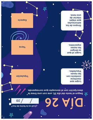 ¿Cuáleslafechadehoy?
20
Seguneltextodeldía25,uneconunalíneala
descripciónconelconceptoquecorresponde.
Tripulación
Tierra
Espacio
Lugarque
mantiene
contactocon
lasnaves
tripuladas.
Lugaralque
sedirigen
lasnaves
espaciales.
Gruposdelos
astronautas
queviajan
interiorde
unanave.
DÍA26
 