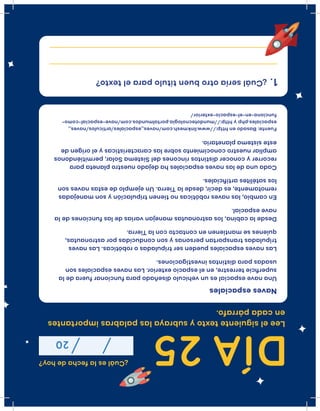 DÍA25
¿Cuáleslafechadehoy?
20
Leeelsiguientetextoysubrayalaspalabrasimportantes
encadapárrafo.
Unanaveespacialesunvehículodiseñadoparafuncionarfueradela
superﬁcieterrestre,enelespacioexterior.Lasnavesespacialesson
usadasparadistintasinvestigaciones.
Lasnavesespacialespuedensertripuladasorobóticas.Lasnaves
tripuladastransportanpersonasysonconducidasporastronautas,
quienessemantienenencontactoconlaTierra.
Desdelacabina,losastronautasmanejanvariasdelasfuncionesdela
naveespacial.
Encambio,lasnavesrobóticasnotienentripulaciónysonmanejadas
remotamente,esdecir,desdelaTierra.Unejemplodeestasnavesson
lossatélitesartiﬁciales.
Cadaunadelasnavesespacialeshadejadonuestroplanetapara
recorreryconocerdistintosrinconesdelSistemaSolar,permitiéndonos
ampliarnuestroconocimientosobrelascaracterísticasyelorigende
estesistemaplanetario.
Navesespaciales
Fuente:Basadoenhttp://www.linkmesh.com/naves_espaciales/articulos/naves_
espaciales.phpyhttp://mundotecnologia.portalmundos.com/nave-espacial-como-
funciona-en-el-espacio-exterior/
¿Cuálseríaotrobuentítuloparaeltexto? 1.
 