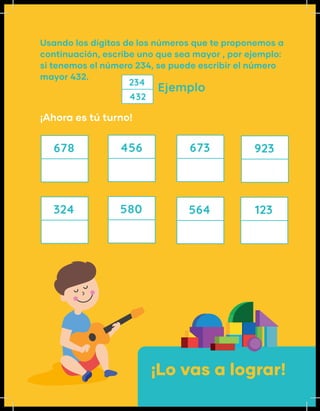 Ejemplo
¡Ahora es tú turno!
Usando los dígitos de los números que te proponemos a
continuación, escribe uno que sea mayor , por ejemplo:
si tenemos el número 234, se puede escribir el número
mayor 432.
234
432
678
324 580 564
456 673 923
123
¡Lo vas a lograr!
 