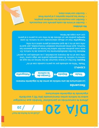 DÍA20
¿Cuáleslafechadehoy?
20
¡Ahorateconvertirásenperiodista!Tendrásqueinvestigar
sobrelanoticiaantesmencionada(día15)yescribirla
siguiendolasiguienteestructura:
Recuerda
Laestructuradeunanoticiasearmadelasiguientemanera:
Título:“Niñaessalvadaporsuperrocuandocaealrío”
Bajada:Escribeunbreveresumendelostemasenlosquese
centratunoticia.Enesteejemplopodríaseralgocomo“Una
niñacaealríodemaneraaccidental,yessalvadaporsuperro”.
Noticia:Escribedetalladamentelossucesosdelanoticia.En
estecasopodríasescribirsobrelashorasenquepasaronlos
hechos,quéotraspersonasestabaninvolucradas,porquéla
niñacaealríoydequémaneraelperrosalvóalaniña.
Fotografía:Hazundibujorelacionadoconlanoticia.Eneste
ejemplopodríaserunretratodelaniñaconsuperrooelperro
conunacapadehéroe.
EJEMPLO
Noolvides:
•Escribireliniciodecadapárrafoconmayúscula.
•Escribirconmayúsculalosnombrespropios.
•Ponerlospuntosapartesyelpuntoﬁnal.
•Escribirconletraclara.
TítuloFotografía Bajada
Cuerpode
lanoticia
 