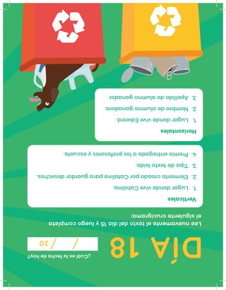 DÍA18
¿Cuáleslafechadehoy?
20
Leenuevamenteeltextodeldía15yluegocompleta
elsiguientecrucigrama:
Verticales
1.LugardondeviveCatalina.
2.ElementocreadoporCatalinaparaguardardesechos.
3.Tipodetextoleído.
4.Premioentregadoalosprofesoresyescuela.
Horizontales
1.LugardondeviveEdward.
2.Nombredealumnaganadora.
3.Apellidodealumnoganador.
 