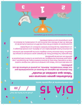 DÍA15
¿Cuáleslafechadehoy?
20
Leeatentamenteelsiguientetexto.
Estudiantesgananconcursocon
“Ideasquecambianelmundo”
Dosalumnosderegionessellevaronelreconocimientopor
susideasinnovadoras.Además,sepremióelesfuerzodesus
profesores.
Lametadelconcurso“Ideasquecambianelmundo”eramejorarnuestra
vidaenelplaneta.Paraesto,laalumnaCatalinaCajas,deConcepción,creó
cajasparadesechostecnológicos,lasquepusoensubarrio.Esteproyectole
permitióserunadelasganadoras.
OtroganadorfueEdwardFlores,deCopiapó,quienconstruyóunparquede
desechos.Estosalumnosfueronelegidoscomolosganadoresdelcertamen.
Losalumnosfuerongalardonadosconundiploma,unaconsoladejuegosy
uncomputador.Susprofesorestambiénrecibieronuncomputador.
Lapremiaciónserealizóel31demayode2011enelCentroCulturaldeLa
Moneda.Enellasefelicitóalosalumnosporsucreatividadysedestacósu
grancompromisoconelmedioambiente.
Fuente:www.latercera.com2dejuniode2011(adaptación)
 
