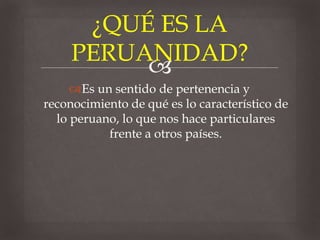 
Es un sentido de pertenencia y
reconocimiento de qué es lo característico de
lo peruano, lo que nos hace particulares
frente a otros países.
¿QUÉ ES LA
PERUANIDAD?