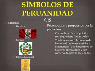 
Reconocidos y propuestos por la
población:
Costumbres: Es una práctica
social que tiene fuerza de ley.
Tradiciones: son el conjunto de
bienes culturales (materiales e
inmateriales) que heredamos de
nuestros antepasados y son
conservados por la sociedades.
SÍMBOLOS DE
PERUANIDAD
Oficiales:
Bandera
Escudo
Himno Nacional