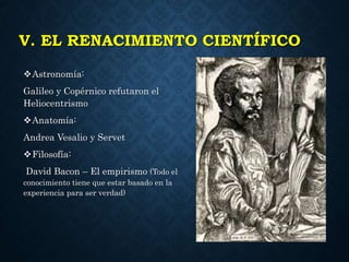V. EL RENACIMIENTO CIENTÍFICO
Astronomía:
Galileo y Copérnico refutaron el
Heliocentrismo
Anatomía:
Andrea Vesalio y Servet
Filosofía:
David Bacon – El empirismo (Todo el
conocimiento tiene que estar basado en la
experiencia para ser verdad)