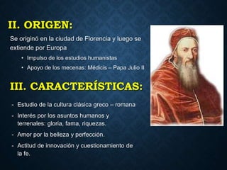 II. ORIGEN:
Se originó en la ciudad de Florencia y luego se
extiende por Europa
• Impulso de los estudios humanistas
• Apoyo de los mecenas: Médicis – Papa Julio II
III. CARACTERÍSTICAS:
- Estudio de la cultura clásica greco – romana
- Interés por los asuntos humanos y
terrenales: gloria, fama, riquezas.
- Amor por la belleza y perfección.
- Actitud de innovación y cuestionamiento de
la fe.