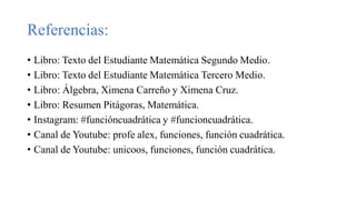 Referencias:
• Libro: Texto del Estudiante Matemática Segundo Medio.
• Libro: Texto del Estudiante Matemática Tercero Medio.
• Libro: Álgebra, Ximena Carreño y Ximena Cruz.
• Libro: Resumen Pitágoras, Matemática.
• Instagram: #funcióncuadrática y #funcioncuadrática.
• Canal de Youtube: profe alex, funciones, función cuadrática.
• Canal de Youtube: unicoos, funciones, función cuadrática.
 