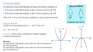 Concavidad
El sentido de concavidad depende del signo del termino cuadrático 𝑎:
• Si la curva se abre hacia arriba, se dice cóncava positiva y 𝒂 > 𝟎.
• Si la curva se abre hacia abajo, se dice cóncava negativa y 𝒂 < 𝟎.
Nota: Si 𝑎 = 0 no existe función cuadrática y sería una función lineal.
Ejercicio Resuelto
¿Cuál es la concavidad de 𝑓 𝑥 = −2𝑥2 + 4𝑥 + 4?
𝑎 = −2 y −2 < 0
Respuesta: Por lo tanto, la función es cóncava negativa,
es decir, de la forma ∩.
Glosario:
La expresión 𝒂 > 𝟎 significa, para todos los valores de a mayores
que cero (positivos)
La expresión 𝒂 < 𝟎 significa, para todos los valores de a menores
que cero (negativos)
 