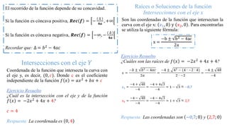 Raíces o Soluciones de la función
Intersecciones con el eje x
Son las coordenadas de la función que intersectan la
curva con el eje x: 𝑥1, 0 y 𝑥2, 0 . Para encontrarlas
se utiliza la siguiente fórmula:
Ejercicio Resuelto
¿Cuáles son las raíces de 𝑓 𝑥 = −2𝑥2 + 4𝑥 + 4?
Respuesta: Las coordenadas son −0,7; 0 y 2,7; 0
Intersecciones con el eje 𝑌
Coordenada de la función que intersecta la curva con
el eje y, es decir, (0, 𝑐). Donde c es el coeficiente
independiente de la función 𝑓 𝑥 = 𝑎𝑥2 + 𝑏𝑥 + 𝑐
Ejercicio Resuelto
¿Cuál es la intersección con el eje y de la función
𝑓 𝑥 = −2𝑥2 + 4𝑥 + 4?
𝑐 = 4
Respuesta: La coordenada es 0, 4
El recorrido de la función depende de su concavidad.
Si la función es cóncava positiva, 𝑹𝒆𝒄 𝒇 = −
( ∆ )
𝟒𝒂
, +∞
Si la función es cóncava negativa, 𝑹𝒆𝒄 𝒇 = −∞, −
( ∆ )
𝟒𝒂
Recordar que: ∆ = 𝑏2 − 4𝑎𝑐
 
