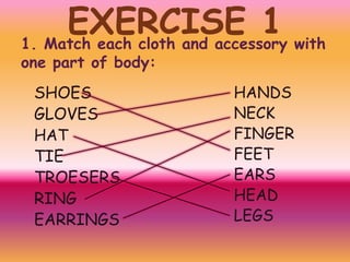EXERCISE 1 with
1. Match each cloth and accessory
one part of body:

SHOES
GLOVES
HAT
TIE
TROESERS
RING
EARRINGS

HANDS
NECK
FINGER
FEET
EARS
HEAD
LEGS

 