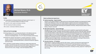 Michael Moore, Ph.D.
Executive Director
► Michael Moore is an Executive Director and Practice Lead for Graph + AI
in EY’s Tech Consulting Emerging Technology (ET) Group
► Joined EY in 2017, based in the Seattle, WA office
► Ph.D. University of California, Berkeley
► B.S. & B.A. University of California, Santa Cruz
► Society Consulting – Graph Architect
Schema, ETL & systems design for a high-performance Neo4j graph database encompassing the totality
of Microsoft’s B2B data on Azure VM. Graph database supports multi-touch marketing attribution
analytics and multi-dimensional event-based audience segmentation & recommendations for direct
marketing. Provided POC graph reporting and visualization interfaces. Neo4j Enterprise edition, Python,
Node.js, nGraph, Javascript.
► Microsoft Corporation – General Manager
Management of core BI infrastructure and measurement capabilities supporting Microsoft's global
marketing budget cascade, campaign reporting, pipeline reporting, incentive reporting, ROMI reporting,
social and web analytics on Microsoft.com for the Global Marketing Operations team. Management of
complex projects across multiple subsidiaries, agencies and vendors. Strategic focus on foundational
database, digital and social marketing capabilities including: marketing ROI, customer & channel partner
engagement, marketing conversion, sales pipeline, dynamic personalization, data mining, predictive
modeling, behavioral segmentation, privacy governance, web enablement, tracking & measurement,
and internal & external data quality, and instrumentation process control.
► Grey San Francisco – VP Analytics
Responsible for ongoing campaign reporting, ROI analysis, creative and placement optimizations for
agency clients. Architected and deployed an enterprise OLAP reporting solution on Oracle RAC /
Microstrategy to improve quality and efficiency of analytics operations. Provided advanced analytical
services to clients in retail, tech, banking and automotive, including consulting, regression modeling and
data mining.
Profile Select professional experience
Skills and tool knowledge
► Michael Moore, Ph.D. is an Executive Director in the Advisory Services
practice of Ernst & Young LLP. He is the National practice lead for
Enterprise Knowledge Graphs + AI in EY’s Data and Analytics (DnA) Group.
► Michael has industry and solution in customer experience, customer
service, e-commerce, ad-serving, web and media analytics, consumer
loyalty and churn, marketing optimization, enterprise and partner pipeline,
and social media
► He specializes in graph database architecture, graph-based advanced
analytics, machine learning and recommender systems. Michael is certified
Neo4j Professional, and has active enterprise graph engagements in
financial services, tech, oil & gas, retail and hospitality sectors.
34
 