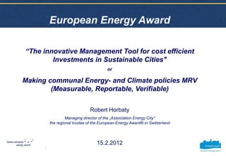 European Energy Award

“The innovative Management Tool for cost efficient
        Investments in Sustainable Cities"
                                         or

Making communal Energy- and Climate policies MRV
        (Measurable, Reportable, Verifiable)

                               Robert Horbaty
                   Managing director of the „Association Energy City“
          the regional trustee of the European Energy Award® in Switzerland




                                   15.2.2012
      1
 