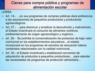 LORSA
 Art. 14.- …en sus programas de compras públicas dará preferencia
a las asociaciones de pequeños productores y productores
agroecológicos.
 Art. 27.- …para disminuir y erradicar la desnutrición y malnutrición,
el Estado incentivará el consumo de alimentos nutritivos
preferentemente de origen agroecológico y orgánico…
 art. 28.- Se prohíbe la comercialización de productos de bajo valor
nutricional en los establecimientos educativos…el estado
incorporará en los programas de estudios de educación básica
contenidos relacionados con la calidad nutricional…
 Art. 30.- el Estado incentivará y establecerá convenios de
adquisición de productos a pequeños productores… para atender
las necesidades de programas de protección alimentaria…
 