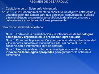 REGIMEN DE DESARROLLO
 Capítulo tercero.- Soberanía Alimentaria
Art. 281 – 282: Soberanía Alimentaria constituye un objetivo estratégico y
una obligación del Estado para que personas, comunidades, pueblos
y nacionalidades alcancen la autosuficiencia de alimentos sanos y
culturalmente apropiados de forma permanente.
Será responsabilidad del estado:
- Num 3. Fortalecer la diversificación y la introducción de tecnologías
ecológicas y orgánicas en la producción agropecuaria
- Num 6. Promover la preservación y recuperación de agrobiodiversidad
y los saberes ancestrales vinculados a ella; así como el uso, la
conservación e intercambio libre de semillas.
- Num 8. Asegurar el desarrollo de la investigación científica y de la
innovación tecnológica apropiadas para garantizar la soberanía
alimentaria
 