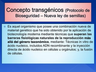  Es aquel organismo que posee una combinación nueva de
material genético que ha sido obtenido por la aplicación de
biotecnología moderna mediante técnicas que superan las
barreras fisiológicas naturales de la reproducción más
allá del género taxonómico, mediante: Técnicas in vitro de
ácido nucleico, incluidos ADN recombinante y la inyección
directa de ácido nucleico en células u orgánulos; y, la fusión
de células.
 