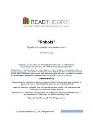 © Copyright Read Theory LLC, 2012. All rights reserved.
1
READTHEORY®
TEACHING STUDENTS TO READ AND THINK CRITICALLY
""RRoobboottss""
RReeaaddiinngg CCoommpprreehheennssiioonn AAsssseessssmmeenntt
RReeaaddTThheeoorryy..oorrgg
For exciting updates, offers, and other helpful information, follow us on Facebook at
www.facebook.com/ReadTheory and Twitter at www.twitter.com/ReadTheory.
Comprehension materials similar to those featured in this workbook are available online at
www.ReadTheory.org -- an interactive teaching tool where students can take reading comprehension
quizzes, earn achievements, enter contests, track their performance, and more. Supplementary materials
to this workbook are available in printable worksheet form at www.EnglishForEveryone.org.
COPYRIGHT NOTICE
Reproduction and or duplication on websites, creation of digital or online quizzes or tests, publication on
intranets, and or use of this publication for commercial gain is strictly prohibited.
Use of this publication is restricted to the purchaser and his or her students. This publication and its
contents are non-transferrable between teachers.
All materials in our publications, such as graphics, text, and logos are the property of Read Theory LLC
and are protected by United States and international copyright laws.
© Copyright Read Theory LLC, 2012. All rights reserved.
 