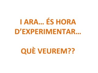 I ARA… ÉS HORA
D’EXPERIMENTAR…
QUÈ VEUREM??