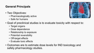 General Principals
• Two Objectives:
• Pharmacologically active
• Safe for humans
• Goal of preclinical studies is to evaluate toxicity with respect to:
• Target organs
• Dose dependence
• Relationship to exposure
• Potential reversibility
• Off-target effects
• Evaluate toxic effects
• Outcomes are to estimate dose levels for IND toxicology and
safety pharmacology studies.
 