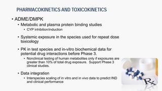 PHARMACOKINETICS AND TOXICOKINETICS
• ADME/DMPK
• Metabolic and plasma protein binding studies
• CYP inhibition/induction
• Systemic exposure in the species used for repeat dose
toxicology
• PK in test species and in-vitro biochemical data for
potential drug interactions before Phase 3.
• Nonclinical testing of human metabolites only if exposures are
greater than 10% of total drug exposure. Support Phase 3
clinical studies.
• Data integration
• Interspecies scaling of in vitro and in vivo data to predict IND
and clinical performance
 