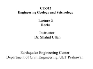 CE-312
Engineering Geology and Seismology
Lecture-3
Rocks
Instructor:
Dr. Shahid Ullah
Earthquake Engineering Center
Department of Civil Engineering, UET Peshawar.
 