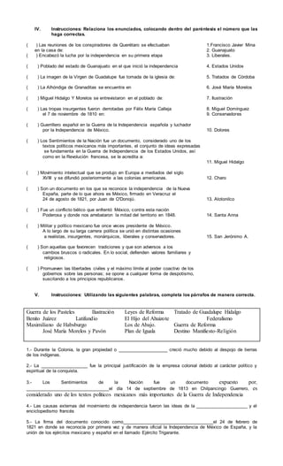 IV. Instrucciones: Relaciona los enunciados, colocando dentro del paréntesis el número que las
haga correctas.
( ) Las reuniones de los conspiradores de Querétaro se efectuaban 1.Francisco Javier Mina
en la casa de: 2. Guanajuato
( ) Encabezó la lucha por la independencia en su primera etapa 3. Liberales.
( ) Poblado del estado de Guanajuato en el que inició la independencia 4. Estados Unidos
( ) La imagen de la Virgen de Guadalupe fue tomada de la iglesia de: 5. Tratados de Córdoba
( ) La Alhóndiga de Granaditas se encuentra en 6. José María Morelos
( ) Miguel Hidalgo Y Morelos se entrevistaron en el poblado de: 7. Ilustración
( ) Las tropas insurgentes fueron derrotadas por Félix María Calleja 8. Miguel Domínguez
el 7 de noviembre de 1810 en: 9. Conservadores
( ) Guerrillero español en la Guerra de la Independencia española y luchador
por la Independencia de México. 10. Dolores
( ) Los Sentimientos de la Nación fue un documento, considerado uno de los
textos políticos mexicanos más importantes, el conjunto de ideas expresadas
se fundamenta en la Guerra de Independencia de los Estados Unidos, así
como en la Revolución francesa, se le acredita a:
11. Miguel Hidalgo
( ) Movimiento intelectual que se produjo en Europa a mediados del siglo
XVIII y se difundió posteriormente a las colonias americanas. 12. Charo
( ) Son un documento en los que se reconoce la independencia de la Nueva
España, parte de lo que ahora es México, firmado en Veracruz el
24 de agosto de 1821, por Juan de O'Donojú. 13. Atotonilco
( ) Fue un conflicto bélico que enfrentó México, contra esta nación
Poderosa y donde nos arrebataron la mitad del territorio en 1848. 14. Santa Anna
( ) Militar y político mexicano fue once veces presidente de México.
A lo largo de su larga carrera política se unió en distintas ocasiones
a realistas, insurgentes, monárquicos, liberales y conservadores. 15. San Jerónimo A.
( ) Son aquellas que favorecen tradiciones y que son adversos a los
cambios bruscos o radicales. En lo social, defienden valores familiares y
religiosos.
( ) Promueven las libertades civiles y el máximo límite al poder coactivo de los
gobiernos sobre las personas; se opone a cualquier forma de despotismo,
suscitando a los principios republicanos.
V. Instrucciones: Utilizando las siguientes palabras, completa los párrafos de manera correcta.
Guerra de los Pasteles Ilustración Leyes de Reforma Tratado de Guadalupe Hidalgo
Benito Juárez Latifundio El Hijo del Ahuizote Federalismo
Maximiliano de Habsburgo Los de Abajo. Guerra de Reforma
José María Morelos y Pavón Plan de Iguala Destino Manifiesto-Religión
1.- Durante la Colonia, la gran propiedad o ____________________ creció mucho debido al despojo de tierras
de los indígenas.
2.- La ___________________ fue la principal justificación de la empresa colonial debido al carácter político y
espiritual de la conquista.
3.- Los Sentimientos de la Nación fue un documento expuesto por,
__________________________________el día 14 de septiembre de 1813 en Chilpancingo Guerrero, es
considerado uno de los textos políticos mexicanos más importantes de la Guerra de Independencia
4.- Las causas externas del movimiento de independencia fueron las ideas de la _____________________ y el
enciclopedismo francés
5.- La firma del documento conocido como_____________________________________el 24 de febrero de
1821 en donde se reconocía por primera vez y de manera oficial la Independencia de México de España, y la
unión de los ejércitos mexicano y español en el llamado Ejército Trigarante.
 
