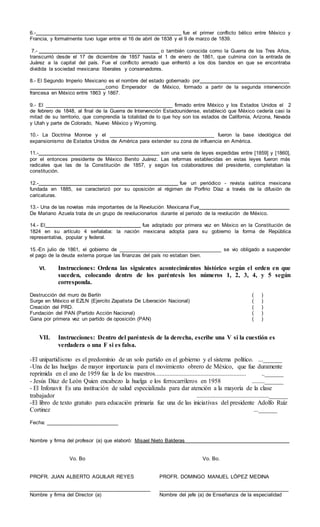6.- fue el primer conflicto bélico entre México y
Francia, y formalmente tuvo lugar entre el 16 de abril de 1838 y el 9 de marzo de 1839.
7.- o también conocida como la Guerra de los Tres Años,
transcurrió desde el 17 de diciembre de 1857 hasta el 1 de enero de 1861, que culmina con la entrada de
Juárez a la capital del país. Fue el conflicto armado que enfrentó a los dos bandos en que se encontraba
dividida la sociedad mexicana: liberales y conservadores.
8.- El Segundo Imperio Mexicano es el nombre del estado gobernado por
como Emperador de México, formado a partir de la segunda intervención
francesa en México entre 1863 y 1867.
9.- El ______________________________________________ firmado entre México y los Estados Unidos el 2
de febrero de 1848, al final de la Guerra de Intervención Estadounidense, estableció que México cedería casi la
mitad de su territorio, que comprendía la totalidad de lo que hoy son los estados de California, Arizona, Nevada
y Utah y parte de Colorado, Nuevo México y Wyoming.
10.- La Doctrina Monroe y el ______________________________________ fueron la base ideológica del
expansionismo de Estados Unidos de América para extender su zona de influencia en América.
11.- son una serie de leyes expedidas entre [1859] y [1860],
por el entonces presidente de México Benito Juárez. Las reformas establecidas en estas leyes fueron más
radicales que las de la Constitución de 1857, y según los colaboradores del presidente, completaban la
constitución.
12.- fue un periódico - revista satírica mexicana
fundada en 1885, se caracterizó por su oposición al régimen de Porfirio Díaz a través de la difusión de
caricaturas.
13.- Una de las novelas más importantes de la Revolución Mexicana Fue
De Mariano Azuela trata de un grupo de revolucionarios durante el periodo de la revolución de México.
14.- El fue adoptado por primera vez en México en la Constitución de
1824 en su artículo 4 señalaba: la nación mexicana adopta para su gobierno la forma de República
representativa, popular y federal.
15.-En julio de 1861, el gobierno de _____________________________________ se vio obligado a suspender
el pago de la deuda externa porque las finanzas del país no estaban bien.
VI. Instrucciones: Ordena las siguientes acontecimientos histórico según el orden en que
suceden, colocando dentro de los paréntesis los números 1, 2, 3, 4, y 5 según
corresponda.
Destrucción del muro de Berlín ( )
Surge en México el EZLN (Ejercito Zapatista De Liberación Nacional) ( )
Creación del PRD. ( )
Fundación del PAN (Partido Acción Nacional) ( )
Gana por primera vez un partido de oposición (PAN) ( )
VII. Instrucciones: Dentro del paréntesis de la derecha, escribe una V si la cuestión es
verdadera o una F si es falsa.
-El unipartidismo es el predominio de un solo partido en el gobierno y el sistema político. ...______
-Una de las huelgas de mayor importancia para el movimiento obrero de México, que fue duramente
reprimida en el ano de 1959 fue la de los maestros.......................................................... ..______
- Jesús Díaz de León Quien encabezo la huelga e los ferrocarrileros en 1958 ........______
- El Infonavit Es una institución de salud especializada para dar atención a la mayoría de la clase
trabajador ..............................................______
-El libro de texto gratuito para educación primaria fue una de las iniciativas del presidente Adolfo Ruiz
Cortinez ...______
Fecha: _________________________
Nombre y firma del profesor (a) que elaboró: Misael Nieto Balderas
Vo. Bo Vo. Bo.
PROFR. JUAN ALBERTO AGUILAR REYES PROFR. DOMINGO MANUEL LÓPEZ MEDINA
__________________________________________ _____________________________________________
Nombre y firma del Director (a) Nombre del jefe (a) de Enseñanza de la especialidad
 