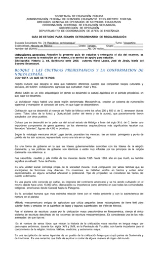 SECRETARÍA DE EDUCACIÓN PÚBLICA
ADMINISTRACIÓN FEDERAL DE SERVICIOS EDUCATIVOS EN EL DISTRITO FEDERAL
DIRECCIÓN GENERAL DE OPERACIÓN DE SERVICIOS EDUCATIVOS
COORDINACIÓN SECTORIAL DE EDUCACIÓN SECUNDARIA
SUBDIRECCIÓN DE OPERACIÓN
DEPARTAMENTO DE COORDINACIÓN DE JEFES DE ENSEÑANZA
GUÍA DE ESTUDIO PARA EXAMEN EXTRAORDINARIO DE REGULARIZACIÓN
Escuela Secundaria No. 74 “República de Nicaragua” Turno: Vespertino
Especialidad: Historia de México Grado: Tercero Grupo:
Nombre del alumno: No. De recibo
Instrucciones generales: Resuelve la presente guía de estudios y entregarla el día del examen, se
tomara en cuenta la resolución de la misma, y te servirá de apoyo para estudiar.
Bibliografía: Historia 3, ed, Santillana serie 2000, autores; Nieto López, José de Jesús, María del
Socorro Betancourt.
BLOQUE 1 LAS CULTURAS PREHISPANICAS Y LA CONFORMACION DE
NUEVA ESPAÑA.
CONTESTA LO QUE SE TE PIDE:
Región cultural que designa el área que habitaron diferentes pueblos que compartían rasgos culturales y
sociales, allí vivieron civilizaciones agrícolas que cultivaban maíz y frijol.
Monte Albán es un sitio arqueológico en donde se desarrollo la cultura zapoteca en el periodo preclásico, en
que lugar se desarrollo.
La civilización maya habitó una vasta región denominada Mesoamérica, crearon un sistema de numeración
vigesimal y manejaron el concepto del cero, en que lugar se desarrollaron.
Civilización que se desarrolló al noreste del Valle de México entre los años 200 y 650 d. de C. veneraron dioses
como: Tláloc (dios de la lluvia) y Quetzalcóatl (señor del viento y de la aurora), que posteriormente fueron
adoptados por otros pueblos.
Cultura que se desarrolló en la parte sur del actual estado de Hidalgo a fines del siglo XI d. de C. tenían una
importante componente de gente guerrera, de los elementos arquitectónicos más significativos resaltan sus
llamados "atlantes", figuras de 4.60 m de altura.
Según la mitología mexicana oficial Lugar donde, procedían los mexicas, fue un islote primigenio y punto de
partida de los aún aztecas, representado como una isla en un lago.
.
Es una forma de gobierno en la que los líderes gubernamentales coinciden con los líderes de la religión
dominante, y las políticas de gobierno son idénticas o están muy influidas por los principios de la religión
dominante nos referimos a:
Fue sacerdote, caudillo y jefe militar de los mexicas desde 1325 hasta 1363, año en que murió, su nombre
significa en náhuatl: Tuna de Piedra.
Es una unidad social compleja propia de la sociedad mexica. Está compuesto por varias familias que se
encargaban de funciones muy diversas. En ocasiones, se hallaban unidos en barrios y solían estar
especializados en alguna actividad artesanal o profesional. Tipo de propiedad, se consideran las tierras del
pueblo o del barrio.
Es una planta sólo conocida en cultivo, es originaria del continente americano y se ha venido cultivando en el
mismo desde hace unos 10,000 años, destacando su importancia como alimento en casi todas las comunidades
indígenas americanas desde Canadá hasta la Patagonia.
Es la actividad humana que más estrecha relación tiene con el medio ambiente y con la sobrevivencia del
hombre en el planeta
Método mesoamericano antiguo de agricultura que utiliza pequeñas áreas rectangulares de tierra fértil para
cultivar flores y verduras en la superficie de lagos y lagunas superficiales del Valle de México.
Fue el sistema de escritura usado por la civilización maya precolombina en Mesoamérica, siendo el único
sistema de escritura descifrado de los sistemas de escritura mesoamericanos. Es considerada una de las más
avanzadas de que tipo es:
Es el nombre de varios libros que relatan la historia de la civilización maya escritos en lengua maya, por
personajes anónimos, durante los siglos XVII y XVIII, en la Península de Yucatán, son fuente importante para el
conocimiento de la religión, historia, folklore, medicina, y astronomía maya.
Es una recopilación de varias leyendas de un pueblo de la civilización Maya que ocupó partes de Guatemala y
de Honduras. Es una narración que trata de explicar o contar de alguna manera el origen del mundo.
 