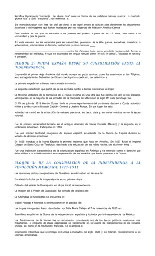 Significa literalmente “serpiente de pluma rica” pues se forma de las palabras nahuas quetzal o quetzalli,
“pluma rica” y cóatl “serpiente”, nos referimos a:
Se manufacturaban con tiras de piel de ciervo o de papel amate se utilizan para denominar los documentos
pictóricos o de imágenes que fueron realizados por los indígenas de México y América Central
Eran centros en los que se educaba a los jóvenes del pueblo, a partir de los 15 años, para servir a su
comunidad y para la guerra.
En esta escuela se les entrenaba para ser sacerdotes, guerreros de la élite, jueces, senadores, maestros o
gobernantes, educándolos en historia, astronomía y otras ciencias.
entre los Aztecas tenía como propósito fundamental, formar la
personalidad del individuo, lo cual se expresaba en lengua náhuatl como "in ixtli, in yollotl", "alcanzar el rostro y
el corazón.
BLOQUE 2: NUEVA ESPAÑA DESDE SU CONSOLIDACIÓN HASTA LA
INDEPENDENCIA.
Emprendió el primer viaje alrededor del mundo aunque no pudo terminar, pues fue asesinado en las Filipinas,
pero su lugarteniente Sebastián de Elcano concluyo la expedición, nos referimos a.
La primera expedición a tierras mexicanas la comando:
La segunda expedición que partió de la isla de Cuba rumbo a tierras mexicanas la dirigió:
La Historia verdadera de la conquista de la Nueva España es una obra que fue escrita por uno de los soldados
participantes en la mayoría de las jornadas de la conquista de México en el siglo XVI este personaje fue.
El 19 de julio de 1519 Hernán Cortes funda el primer Ayuntamiento del continente declaró a Cortés autoridad
militar y jurídica con el título de Capitán General y Justicia Mayor. En que lugar fue esto.
Actividad se centró en la extracción de metales preciosos, es decir, plata y, en menor medida, oro en la época
colonial.
Fue la primera universidad fundada en el antiguo virreinato de Nueva España (México) y la segunda en el
continente americano. Extinguida en 1865.
Fue una entidad territorial, integrante del Imperio español, establecida por la Corona de España durante su
periodo de dominio americano.
En 1536 introdujo a la Nueva España la primera imprenta que hubo en América. En 1537 fundó el imperial
Colegio de Santa Cruz de Tlatelolco, destinado a la educación de los indios nobles, fue el primer virrey .
Fue una institución característica de la colonización española en América y se entendía como el derecho que
daba el Rey a un súbdito español en compensación de los servicios que había prestado a la Corona.
BLOQUE 3: DE LA CONSUMACIÓN DE LA INDEPENDENCIA A LA
REVOLUCIÓN MEXICANA. 1821-1911
Las reuniones de los conspiradores de Querétaro se efectuaban en la casa de:
Encabezó la lucha por la independencia en su primera etapa
Poblado del estado de Guanajuato en el que inició la independencia
La imagen de la Virgen de Guadalupe fue tomada de la iglesia de:
La Alhóndiga de Granaditas se encuentra en
Miguel Hidalgo Y Morelos se entrevistaron en el poblado de:
Las tropas insurgentes fueron derrotadas por Félix María Calleja el 7 de noviembre de 1810 en:
Guerrillero español en la Guerra de la Independencia española y luchador por la Independencia de México.
Los Sentimientos de la Nación fue un documento, considerado uno de los textos políticos mexicanos más
importantes, el conjunto de ideas expresadas se fundamenta en la Guerra de Independencia de los Estados
Unidos, así como en la Revolución francesa, se le acredita a:
Movimiento intelectual que se produjo en Europa a mediados del siglo XVIII y se difundió posteriormente a las
colonias americanas.
 