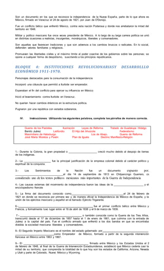 Son un documento en los que se reconoce la independencia de la Nueva España, parte de lo que ahora es
México, firmado en Veracruz el 24 de agosto de 1821, por Juan de O'Donojú.
Fue un conflicto bélico que enfrentó México, contra esta nación Poderosa y donde nos arrebataron la mitad del
territorio en 1848.
Militar y político mexicano fue once veces presidente de México. A lo largo de su larga carrera política se unió
en distintas ocasiones a realistas, insurgentes, monárquicos, liberales y conservadores.
Son aquellas que favorecen tradiciones y que son adversos a los cambios bruscos o radicales. En lo social,
defienden valores familiares y religiosos.
Promueven las libertades civiles y el máximo límite al poder coactivo de los gobiernos sobre las personas; se
opone a cualquier forma de despotismo, suscitando a los principios republicanos.
BLOQUE 4: INSTITUCIONES REVOLUCIONARIASY DESARROLLLO
ECONÓMICO 1911-1970.
Personajes destacados para la consumación de la independencia
Incorporó una cláusula que permitió a Iturbide ser emperador.
Esperaban el fin del conflicto para ejercer su influencia en México
Inició el levantamiento contra Iturbide en Veracruz.
No querían hacer cambios drásticos en la estructura política.
Pugnaron por una república con estados soberanos.
IV. Instrucciones: Utilizando las siguientes palabras, completa los párrafos de manera correcta.
Guerra de los Pasteles Ilustración Leyes de Reforma Tratado de Guadalupe Hidalgo
Benito Juárez Latifundio El Hijo del Ahuizote Federalismo
Maximiliano de Habsburgo Los de Abajo. Guerra de Reforma
José María Morelos y Pavón Plan de Iguala Destino Manifiesto-Religión
1.- Durante la Colonia, la gran propiedad o ____________________ creció mucho debido al despojo de tierras
de los indígenas.
2.- La ___________________ fue la principal justificación de la empresa colonial debido al carácter político y
espiritual de la conquista.
3.- Los Sentimientos de la Nación fue un documento expuesto por,
__________________________________el día 14 de septiembre de 1813 en Chilpancingo Guerrero, es
considerado uno de los textos políticos mexicanos más importantes de la Guerra de Independencia
4.- Las causas externas del movimiento de independencia fueron las ideas de la _____________________ y el
enciclopedismo francés
5.- La firma del documento conocido como_____________________________________el 24 de febrero de
1821 en donde se reconocía por primera vez y de manera oficial la Independencia de México de España, y la
unión de los ejércitos mexicano y español en el llamado Ejército Trigarante.
6.- fue el primer conflicto bélico entre México y
Francia, y formalmente tuvo lugar entre el 16 de abril de 1838 y el 9 de marzo de 1839.
7.- o también conocida como la Guerra de los Tres Años,
transcurrió desde el 17 de diciembre de 1857 hasta el 1 de enero de 1861, que culmina con la entrada de
Juárez a la capital del país. Fue el conflicto armado que enfrentó a los dos bandos en que se encontraba
dividida la sociedad mexicana: liberales y conservadores.
8.- El Segundo Imperio Mexicano es el nombre del estado gobernado por
como Emperador de México, formado a partir de la segunda intervención
francesa en México entre 1863 y 1867.
9.- El ______________________________________________ firmado entre México y los Estados Unidos el 2
de febrero de 1848, al final de la Guerra de Intervención Estadounidense, estableció que México cedería casi la
mitad de su territorio, que comprendía la totalidad de lo que hoy son los estados de California, Arizona, Nevada
y Utah y parte de Colorado, Nuevo México y Wyoming.
 