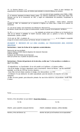 10.- La Doctrina Monroe y el ______________________________________ fueron la base ideológica del
expansionismo de Estados Unidos de América para extender su zona de influencia en América.
11.- son una serie de leyes expedidas entre [1859] y [1860],
por el entonces presidente de México Benito Juárez. Las reformas establecidas en estas leyes fueron más
radicales que las de la Constitución de 1857, y según los colaboradores del presidente, complet aban la
constitución.
12.- fue un periódico - revista satírica mexicana
fundada en 1885, se caracterizó por su oposición al régimen de Porfirio Díaz a través de la difusión de
caricaturas.
13.- Una de las novelas más importantes de la Revolución Mexicana Fue
De Mariano Azuela trata de un grupo de revolucionarios durante el periodo de la revolución de México.
14.- El fue adoptado por primera vez en México en la Constitución de
1824 en su artículo 4 señalaba: la nación mexicana adopta para su gobierno la forma de República
representativa, popular y federal.
15.-En julio de 1861, el gobierno de _____________________________________ se vio obligado a suspender
el pago de la deuda externa porque las finanzas del país no estaban bien.
BLOQUE V. MEXICO EN LA ERA GLOBA, LA TRANSICION DEL NUEVO
MILENIO
Instrucciones: Anota las fechas de los siguientes acontecimientos.
Destrucción del muro de Berlín
Surge en México el EZLN (Ejercito Zapatista De Liberación Nacional)
Creación del PRD.
Fundación del PAN (Partido Acción Nacional)
Gana por primera vez un partido de oposición (PAN)
Instrucciones: Dentro del paréntesis de la derecha, escribe una V si la cuestión es verdadera o
una F si es falsa.
-El unipartidismo es el predominio de un solo partido en el gobierno y el sistema político... ...______
-Una de las huelgas de mayor importancia para el movimiento obrero de México, que fue duramente
reprimida en el año de 1959 fue la de los maestros.......................................................... ..______
- Jesús Díaz de León Quien encabezo la huelga e los ferrocarrileros en 1958 ........______
- El Infonavit Es una institución de salud especializada para dar atención a la mayoría de la clase
trabajador ..............................................______
-El libro de texto gratuito para educación primaria fue una de las iniciativas del presidente Adolfo Ruiz
Cortinez ...______
Fecha: _________________________
Nombre y firma del profesor (a) que elaboró: Misael Nieto Balderas
Vo. Bo Vo. Bo.
PROFR. JUAN ALBERTO AGUILAR REYES PROFR. DOMINGO MANUEL LÓPEZ MEDINA
__________________________________________ _____________________________________________
Nombre y firma del Director (a) Nombre del jefe (a) de Enseñanza de la especialidad
 