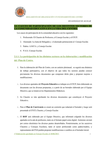 REGLAMENTO DE ORGANIZACIÓN Y FUNCIONAMIENTO DEL CENTRO

                                                                    IES GONZÁLEZ DE AGUILAR

2.1. CAUCES DE PARTICIPACIÓN DE LOS DISTINTOS SECTORES DE
LA COMUNIDAD EDUCATIVA EN LA VIDA DEL CENTRO.
   Los cauces de participación de la comunidad educativa son los siguientes:

       1. Profesorado: El Claustro de Profesores, el Consejo Escolar y el ETCP.

       2. Alumnado: La Junta de Delegados y el alumnado perteneciente al Consejo Escolar.

       3. Padres: A.M.P.A. y Consejo Escolar.

       4. P.A.S.: Consejo Escolar.

2.1.1. La participación de los distintos sectores en la elaboración y modificación
del Plan de Centro

   1. Para la elaboración del Plan de Centro, con un carácter plurianual, se seguirá una dinámica
       de trabajo participativa, con el objetivo de que todos los sectores puedan conocer
       previamente los diversos documentos que componen dicho plan y proponer mejoras o
       modificaciones.


   2. Los diversos apartados del Proyecto Educativo se trabajan en el ETCP, bien elaborando un

       documento con las diversas propuestas, o a partir de un borrador elaborado por el Equipo
       Directivo, que se tratará en los Departamentos Didácticos.


   3. En Claustro se irán aprobando los diversos documentos que constituyen el Proyecto
       Educativo.


   4. Para el Plan de Convivencia se creará un comisión que redactará el borrador y luego será

       presentado al ETCP, Claustro, y Consejo Escolar.


   5. El ROF será elaborado por el Equipo Directivo, que informará colgando los diversos

       apartados en la sala de profesores, tanto en el formato papel como digital. Asimismo enviará
       por correo electrónico los diversos puntos desarrollados. Posteriormente, en los sucesivos
       Claustros y Consejos Escolares, tanto el sector profesorado como padres/madres, y
       representantes del PAS podrán proponer modificaciones o cambios en el borrador inicial.
1ª Elaboración aprobada en Consejo Escolar el 30/06/2011                                         3
 