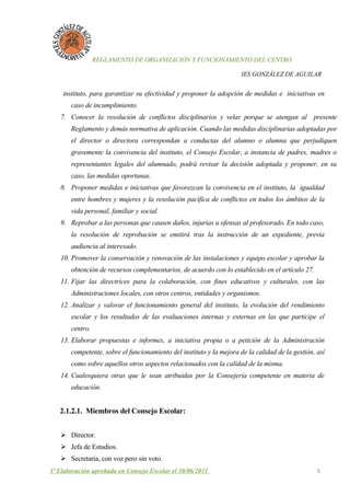 REGLAMENTO DE ORGANIZACIÓN Y FUNCIONAMIENTO DEL CENTRO

                                                                      IES GONZÁLEZ DE AGUILAR


    instituto, para garantizar su efectividad y proponer la adopción de medidas e iniciativas en
       caso de incumplimiento.
   7. Conocer la resolución de conflictos disciplinarios y velar porque se atengan al presente
       Reglamento y demás normativa de aplicación. Cuando las medidas disciplinarias adoptadas por
       el director o directora correspondan a conductas del alumno o alumna que perjudiquen
       gravemente la convivencia del instituto, el Consejo Escolar, a instancia de padres, madres o
       representantes legales del alumnado, podrá revisar la decisión adoptada y proponer, en su
       caso, las medidas oportunas.
   8. Proponer medidas e iniciativas que favorezcan la convivencia en el instituto, la igualdad
       entre hombres y mujeres y la resolución pacífica de conflictos en todos los ámbitos de la
       vida personal, familiar y social.
   9. Reprobar a las personas que causen daños, injurias u ofensas al profesorado. En todo caso,
       la resolución de reprobación se emitirá tras la instrucción de un expediente, previa
       audiencia al interesado.
   10. Promover la conservación y renovación de las instalaciones y equipo escolar y aprobar la
       obtención de recursos complementarios, de acuerdo con lo establecido en el artículo 27.
   11. Fijar las directrices para la colaboración, con fines educativos y culturales, con las
       Administraciones locales, con otros centros, entidades y organismos.
   12. Analizar y valorar el funcionamiento general del instituto, la evolución del rendimiento
       escolar y los resultados de las evaluaciones internas y externas en las que participe el
       centro.
   13. Elaborar propuestas e informes, a iniciativa propia o a petición de la Administración
       competente, sobre el funcionamiento del instituto y la mejora de la calidad de la gestión, así
       como sobre aquellos otros aspectos relacionados con la calidad de la misma.
   14. Cualesquiera otras que le sean atribuidas por la Consejería competente en materia de
       educación.


   2.1.2.1. Miembros del Consejo Escolar:


    Director.
    Jefa de Estudios.
    Secretaria, con voz pero sin voto.
1ª Elaboración aprobada en Consejo Escolar el 30/06/2011                                          5
 