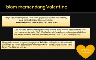 Cerita masa
Rasulullah
“Siapa saja yang menyerupai suatu kaum (gaya hidup dan adat istia-datnya),
maka mereka termasuk golongan tersebut.
” (HR Abu Daud dan Imam Ahmad dari Ibnu Umar)
“Dan jika kamu menuruti kebanyakan orang-orang di muka bumi ini, niscaya mereka akan
menyesatkanmu dari jalan Allah. Mereka tidak lain hanyalah mengikuti prasangka belaka,
dan mereka tidak lain hanyalah berdusta (terhadap Allah).” (QS al-An’am [6]: 116)
Mengapa kamu suruh orang lain (mengerjakan) kebajikan, sedang kamu melupakan diri
(kewajiban) mu sendiri, padahal kamu membaca Al Kitab (Taurat)? Maka tidakkah kamu
berfikir? (Al-Baqarah, ayat 44
 
