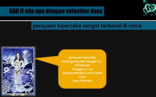 BAB II ada apa dengan valentine days
perayaan lupercalia sangat terkenal di roma
perayaan lupercalia
berlangsung dari tanggal 13 –
18 Februari
Tanggal 13 – 14
dipersembahkan untuk Dewi
Cinta
Juno Februata
 