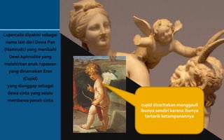 Lupercalia diyakini sebagai
nama lain dari Dewa Pan
(Namrudz) yang menikahi
Dewi Aphrodite yang
melahirkan anak rupawan
yang dinamakan Eros
(Cupid)
yang dianggap sebagai
dewa cinta yang selalu
membawa panah cinta
cupid diceritakan menggauli
ibunya sendiri karena ibunya
tertarik ketampanannya
 