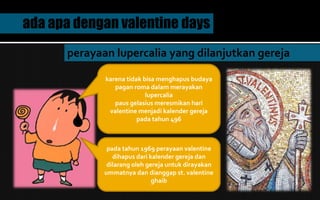 ada apa dengan valentine days
perayaan lupercalia yang dilanjutkan gereja
karena tidak bisa menghapus budaya
pagan roma dalam merayakan
lupercalia
paus gelasius meresmikan hari
valentine menjadi kalender gereja
pada tahun 496
pada tahun 1969 perayaan valentine
dihapus dari kalender gereja dan
dilarang oleh gereja untuk dirayakan
ummatnya dan dianggap st. valentine
ghaib
 
