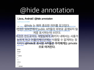 @hide annotation
@hide 는 매우 중요한 의미를 갖고있다.
이것은 SDK안에서 public API들이 외부로 공개되지 않
게끔 표시하는데 쓰인다.
이것은 안드로이드 개발팀에게 패키지 내에서는 사용가
능하...