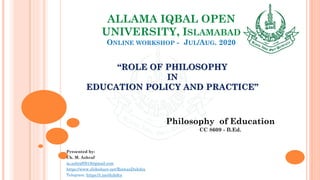 ALLAMA IQBAL OPEN
UNIVERSITY, ISLAMABAD
ONLINE WORKSHOP - JUL/AUG. 2020
“ROLE OF PHILOSOPHY
IN
EDUCATION POLICY AND PRACTICE”
Philosophy of Education
CC 8609 - B.Ed.
Presented by:
Ch. M. Ashraf
m.ashraf0919@gmail.com
https://www.slideshare.net/RizwanDuhdra
Telegram: https://t.me/duhdra
 