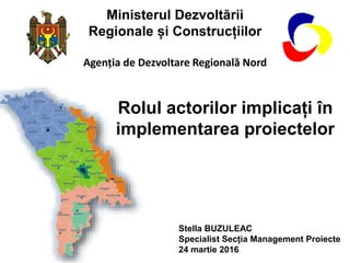 Ministerul Dezvoltării
Regionale și Construcțiilor
Agenția de Dezvoltare Regională Nord
Rolul actorilor implicați în
implementarea proiectelor
Stella BUZULEAC
Specialist Secția Management Proiecte
24 martie 2016
 
