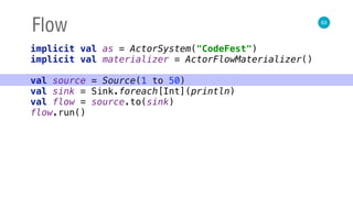 63
Flow
implicit val as = ActorSystem("CodeFest") 
implicit val materializer = ActorFlowMaterializer() 
 
val source = Source(1 to 50) 
val sink = Sink.foreach[Int](println) 
val flow = source.to(sink) 
flow.run()
 